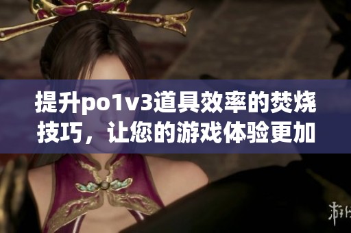 提升po1v3道具效率的焚燒技巧，讓您的游戲體驗(yàn)更加出色(1)