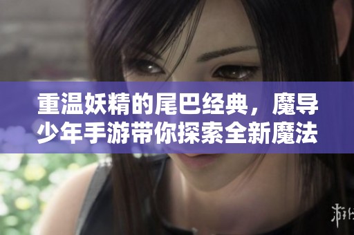 重溫妖精的尾巴經(jīng)典，魔導(dǎo)少年手游帶你探索全新魔法世界與劇情