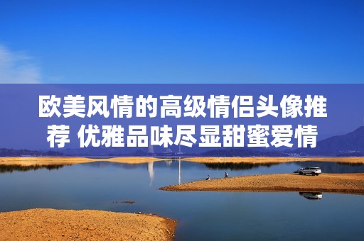 歐美風(fēng)情的高級(jí)情侶頭像推薦 優(yōu)雅品味盡顯甜蜜愛(ài)情