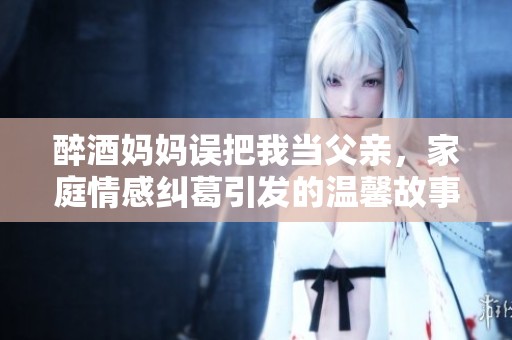 醉酒媽媽誤把我當(dāng)父親，家庭情感糾葛引發(fā)的溫馨故事