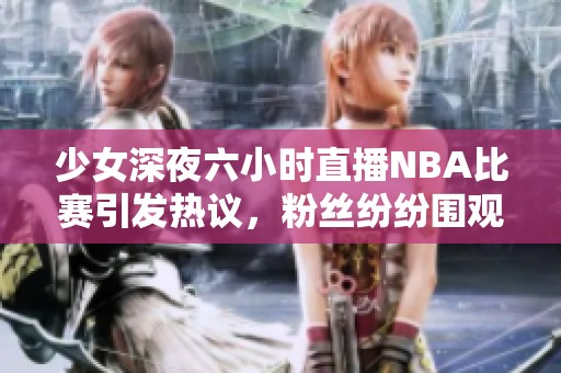 少女深夜六小時直播NBA比賽引發(fā)熱議，粉絲紛紛圍觀互動