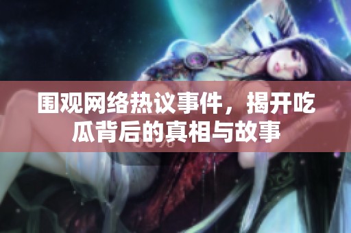 圍觀網(wǎng)絡(luò)熱議事件，揭開吃瓜背后的真相與故事