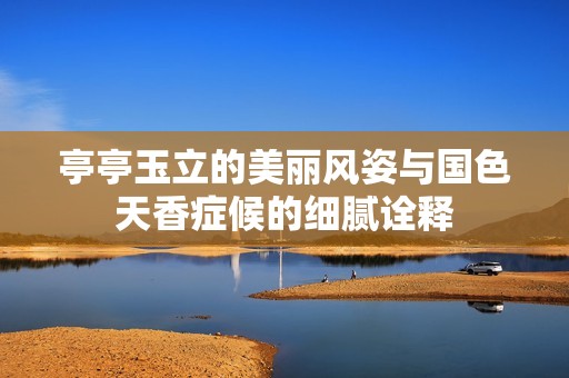 亭亭玉立的美麗風(fēng)姿與國(guó)色天香癥候的細(xì)膩詮釋