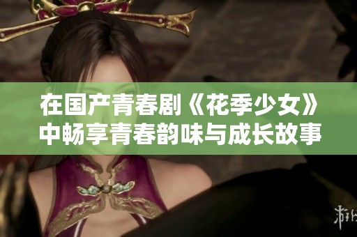 在國(guó)產(chǎn)青春劇《花季少女》中暢享青春韻味與成長(zhǎng)故事的精彩時(shí)刻