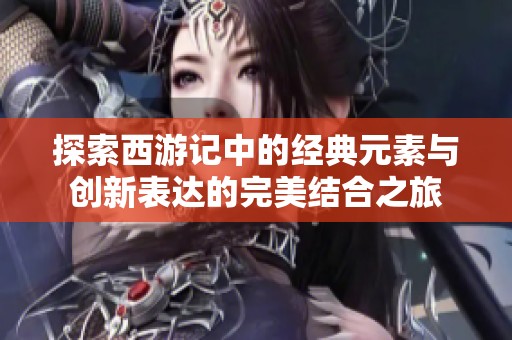 探索西游記中的經(jīng)典元素與創(chuàng)新表達(dá)的完美結(jié)合之旅