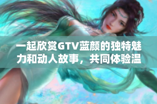 一起欣賞GTV藍(lán)顏的獨(dú)特魅力和動(dòng)人故事，共同體驗(yàn)溫暖時(shí)光