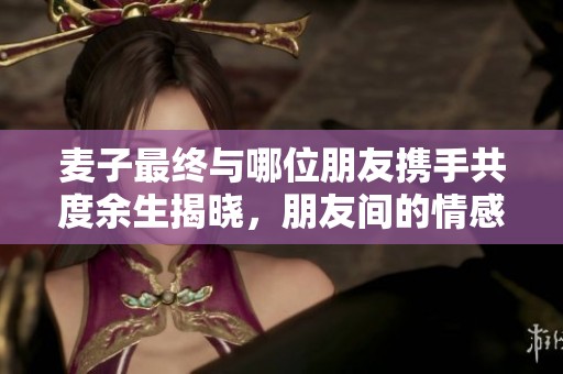 麥子最終與哪位朋友攜手共度余生揭曉，朋友間的情感糾葛引人關(guān)注