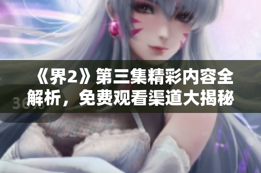 《界2》第三集精彩內(nèi)容全解析，免費(fèi)觀看渠道大揭秘
