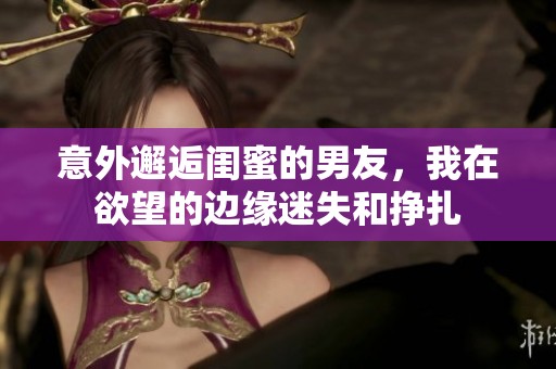 意外邂逅閨蜜的男友，我在欲望的邊緣迷失和掙扎