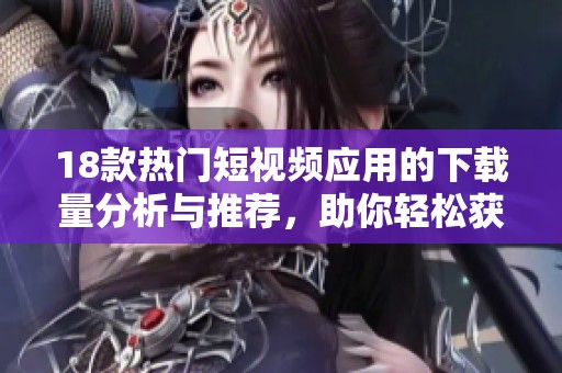 18款熱門短視頻應(yīng)用的下載量分析與推薦，助你輕松獲得新視聽體驗(yàn)
