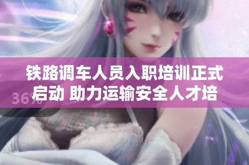 鐵路調(diào)車人員入職培訓(xùn)正式啟動(dòng) 助力運(yùn)輸安全人才培養(yǎng)之路