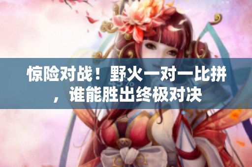 驚險對戰(zhàn)！野火一對一比拼，誰能勝出終極對決