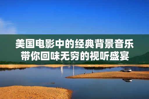 美國(guó)電影中的經(jīng)典背景音樂(lè)帶你回味無(wú)窮的視聽(tīng)盛宴
