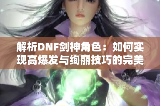 解析DNF劍神角色：如何實(shí)現(xiàn)高爆發(fā)與絢麗技巧的完美平衡