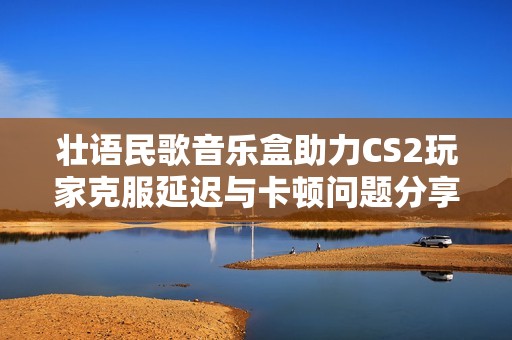 壯語民歌音樂盒助力CS2玩家克服延遲與卡頓問題分享秘籍