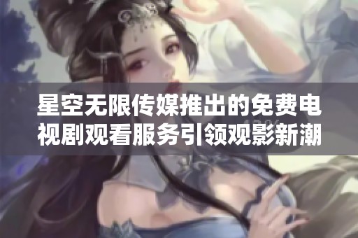 星空無限傳媒推出的免費電視劇觀看服務引領觀影新潮流