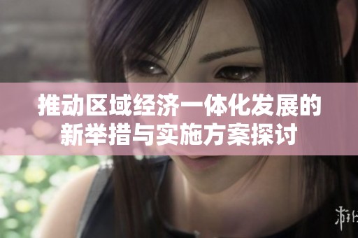 推動(dòng)區(qū)域經(jīng)濟(jì)一體化發(fā)展的新舉措與實(shí)施方案探討