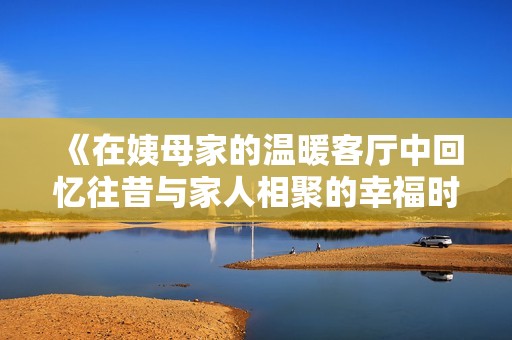 《在姨母家的溫暖客廳中回憶往昔與家人相聚的幸福時(shí)光》