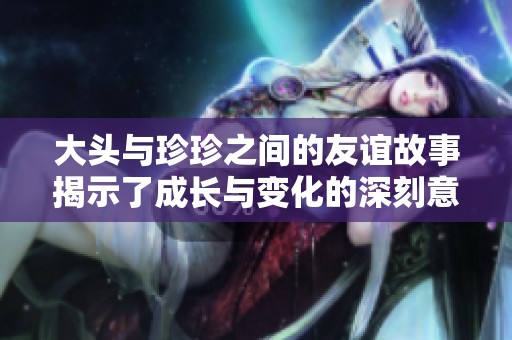 大頭與珍珍之間的友誼故事揭示了成長(zhǎng)與變化的深刻意義
