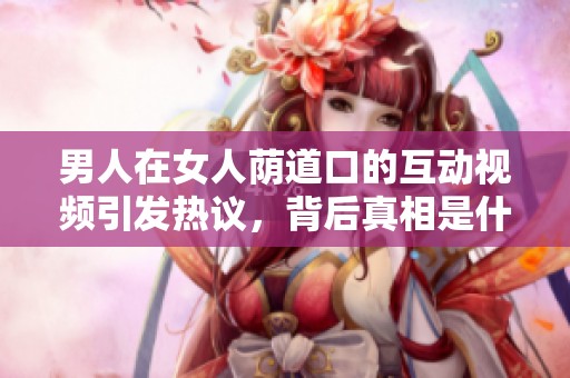 男人在女人蔭道口的互動視頻引發(fā)熱議，背后真相是什么呢