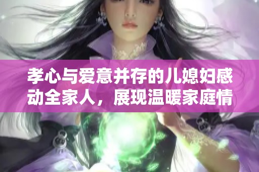 孝心與愛意并存的兒媳婦感動全家人，展現(xiàn)溫暖家庭情感