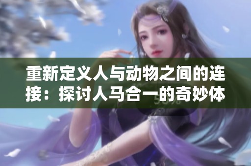 重新定義人與動物之間的連接：探討人馬合一的奇妙體驗與文化意義