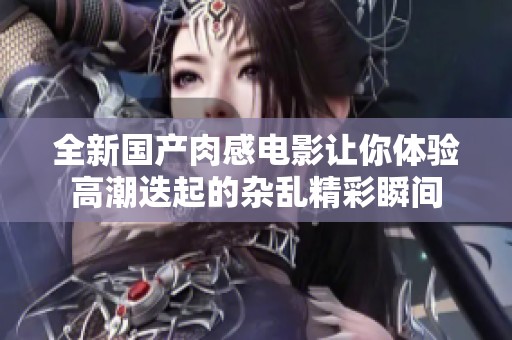 全新國產(chǎn)肉感電影讓你體驗高潮迭起的雜亂精彩瞬間