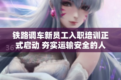 鐵路調(diào)車新員工入職培訓(xùn)正式啟動 夯實運輸安全的人才基礎(chǔ)