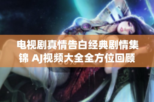 電視劇真情告白經(jīng)典劇情集錦 AJ視頻大全全方位回顧情感故事