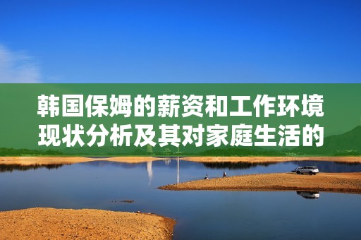 韓國(guó)保姆的薪資和工作環(huán)境現(xiàn)狀分析及其對(duì)家庭生活的影響