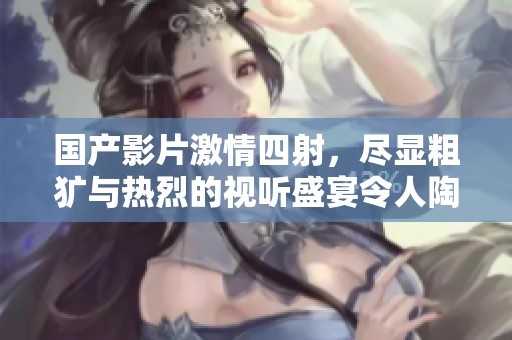 國產影片激情四射，盡顯粗獷與熱烈的視聽盛宴令人陶醉不已