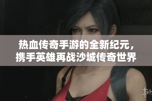 熱血傳奇手游的全新紀元，攜手英雄再戰(zhàn)沙城傳奇世界