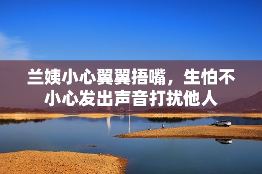 蘭姨小心翼翼捂嘴，生怕不小心發(fā)出聲音打擾他人