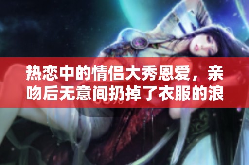 熱戀中的情侶大秀恩愛(ài)，親吻后無(wú)意間扔掉了衣服的浪漫瞬間