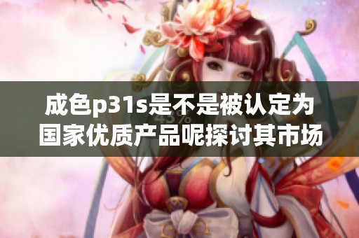 成色p31s是不是被認(rèn)定為國家優(yōu)質(zhì)產(chǎn)品呢探討其市場地位與影響
