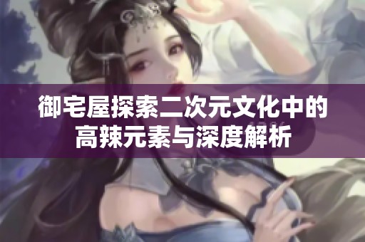 御宅屋探索二次元文化中的高辣元素與深度解析