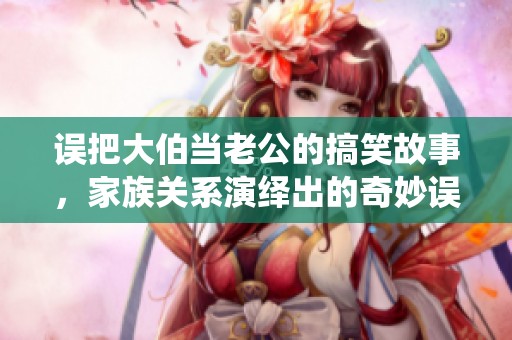 誤把大伯當(dāng)老公的搞笑故事，家族關(guān)系演繹出的奇妙誤會