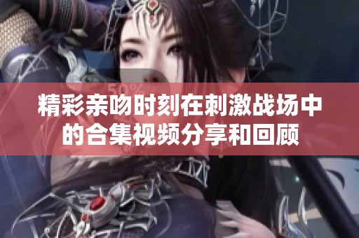 精彩親吻時(shí)刻在刺激戰(zhàn)場中的合集視頻分享和回顧