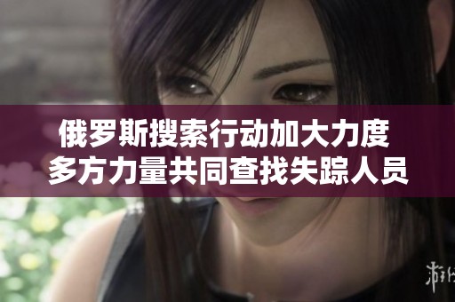俄羅斯搜索行動(dòng)加大力度 多方力量共同查找失蹤人員