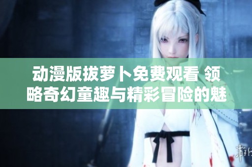 動漫版拔蘿卜免費觀看 領(lǐng)略奇幻童趣與精彩冒險的魅力