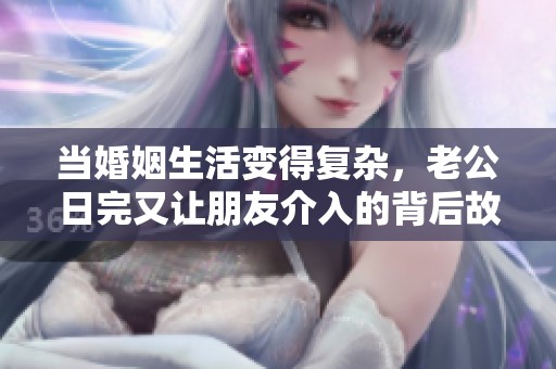當婚姻生活變得復雜，老公日完又讓朋友介入的背后故事揭秘