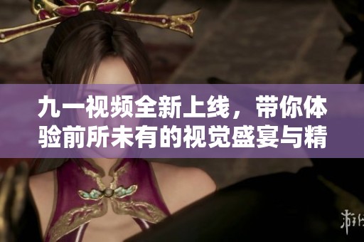 九一視頻全新上線，帶你體驗前所未有的視覺盛宴與精彩內容