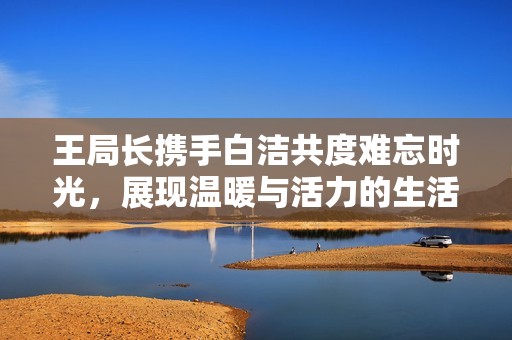 王局長攜手白潔共度難忘時(shí)光，展現(xiàn)溫暖與活力的生活片段