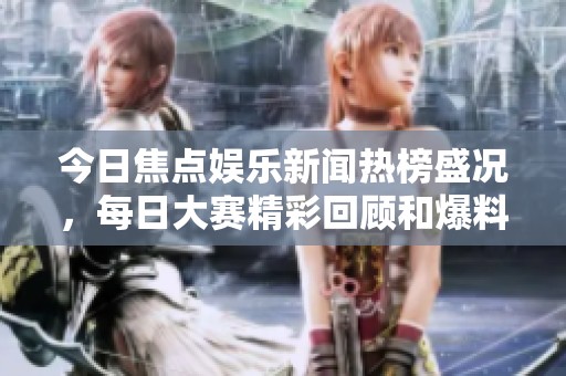 今日焦點(diǎn)娛樂新聞熱榜盛況，每日大賽精彩回顧和爆料集錦盡在其中