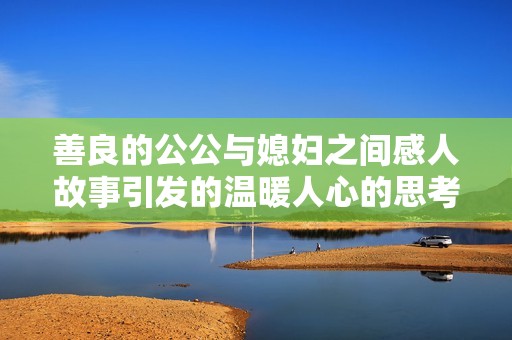 善良的公公與媳婦之間感人故事引發(fā)的溫暖人心的思考與啟示