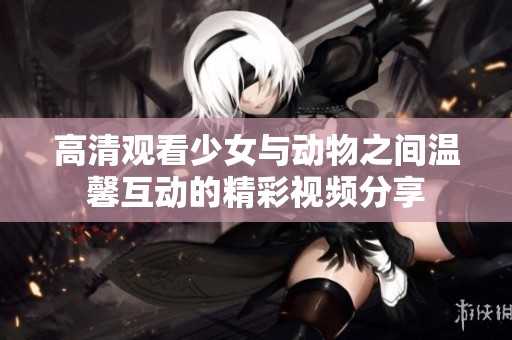 高清觀看少女與動物之間溫馨互動的精彩視頻分享