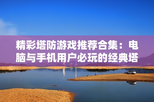 精彩塔防游戲推薦合集：電腦與手機(jī)用戶(hù)必玩的經(jīng)典塔防作品