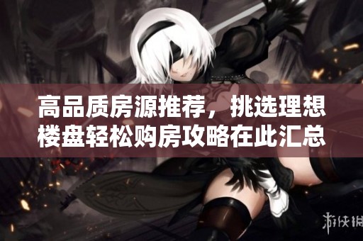 高品質(zhì)房源推薦，挑選理想樓盤輕松購房攻略在此匯總