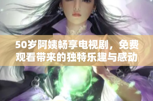 50歲阿姨暢享電視劇，免費(fèi)觀看帶來的獨(dú)特樂趣與感動