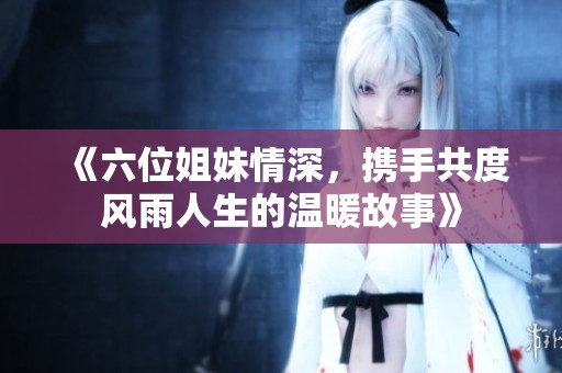 《六位姐妹情深，攜手共度風(fēng)雨人生的溫暖故事》
